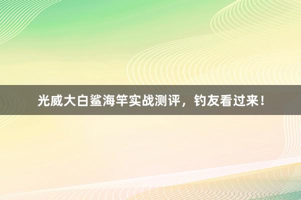 光威大白鲨海竿实战测评，钓友看过来！